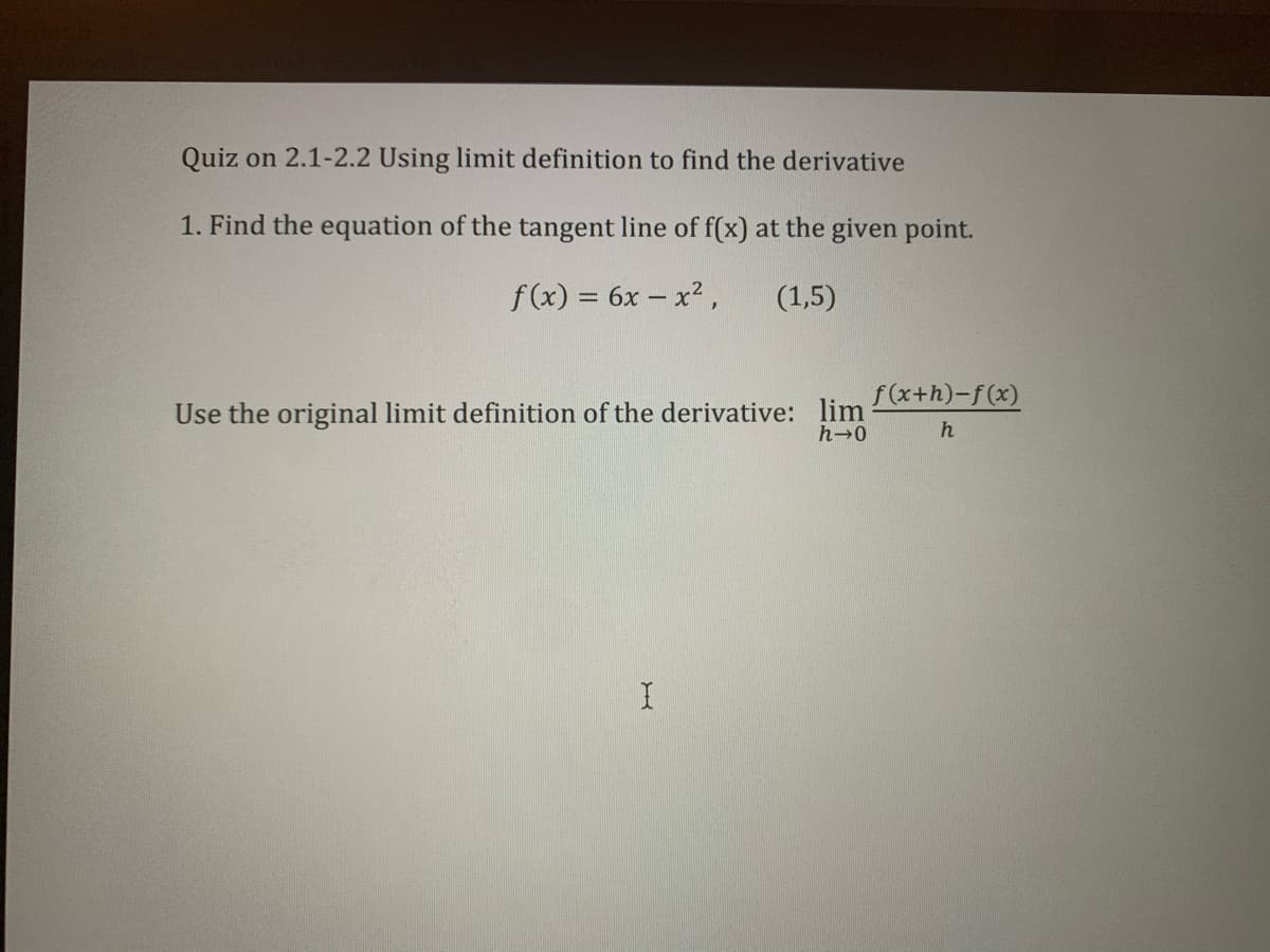 Quiz on 2.1-2.2 Using limit definition to find the derivative
1. Find the equation of the tangent line of f(x) at the given point.
f (x) = 6x – x2,
(1,5)
f(x+h)-f(x)
Use the original limit definition of the derivative: lim
