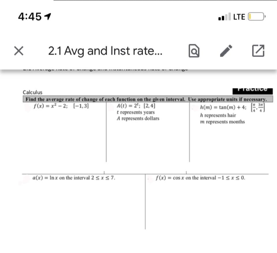 4:45 1
| LTE
2.1 Avg and Inst rate...
acticC
Calculus
Find the average rate of change of each function on the given interval. Use appropriate units if necessary.
A(t) = 2'; [2,4]
t represents years
A represents dollars
f(x) = x² - 2; (-1,3)
h(m) = tan(m) + 4;
h represents hair
m represents months
a(x) = In x on the interval 2 < x 5 7.
f(x) = cos x on the interval –1 5 x s 0.
