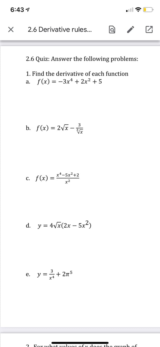 6:43 1
2.6 Derivative rules...
2.6 Quiz: Answer the following problems:
1. Find the derivative of each function
a. f(x) = -3x4 + 2x² + 5
3
b. f(x) = 2vx -
c. f(x) = **-5x²+2
x2
d. y = 4Vx(2x – 5x2)
=+ 275
е.
2 For Arhat val.uos of y deoc the granh of
