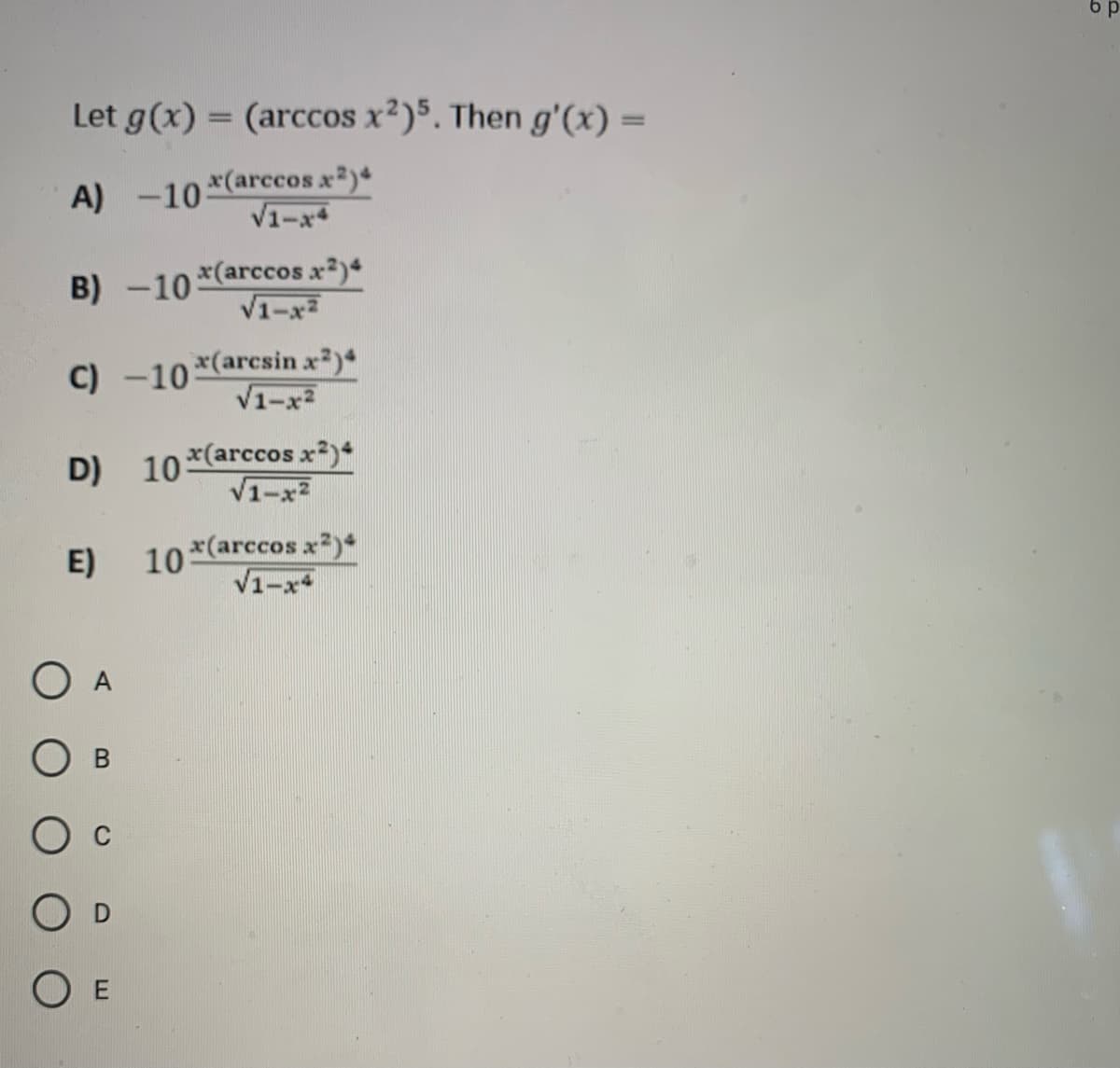 6 p
Let g(x) = (arccos x2)5. Then g'(x) =
%3D
A) -10
x(arccos x2)+
V1-x*
x(arccos x2)
V1-x2
B) -10
C) -10 *(arcsin x)4
V1-x2
x(arccos x)
V1-x2
D) 10
10*(arccos x2)*
V1-x
E)
O A
O D
O E
