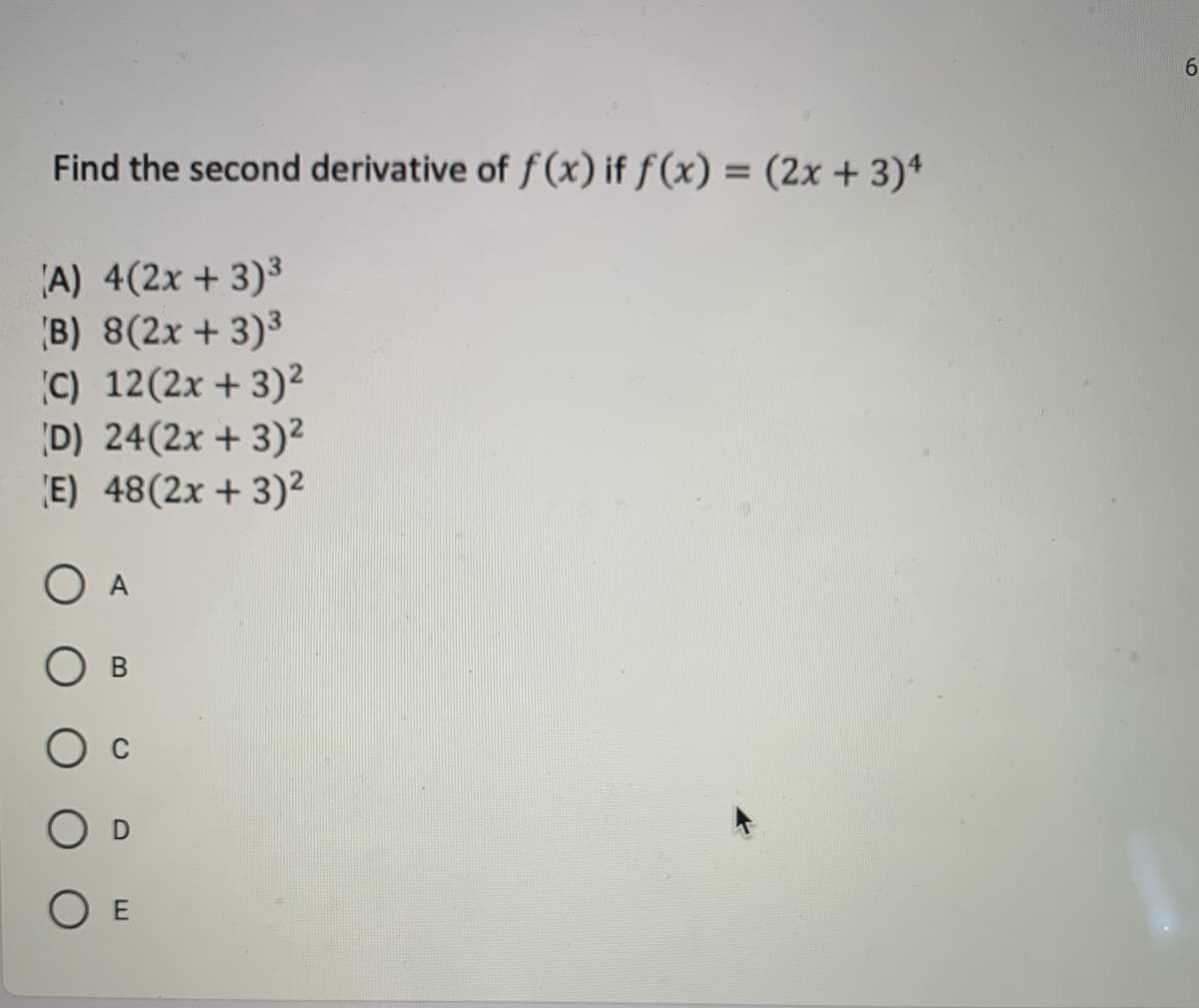 6.
Find the second derivative of f (x) if ƒ (x) = (2x + 3)ª
%3D
A) 4(2x + 3)³
B) 8(2x + 3)3
C) 12(2x + 3)²
D) 24(2x + 3)²
E) 48(2x + 3)²
O A
O E

