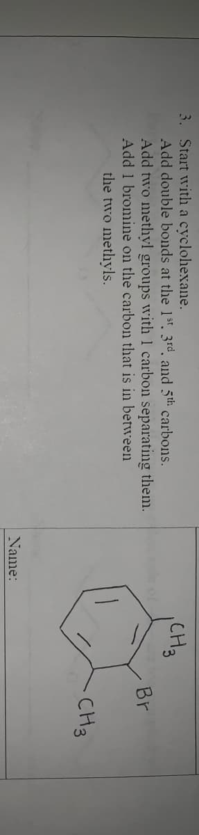 3. Start with a cyclohexane.
Add double bonds at the 1st. 3rd and 5th carbons.
Add two methyl groups with1 carbon separating them.
Add 1 bromine on the carbon that is in between
CH3
Br
the two methyls.
CH3
Name:
