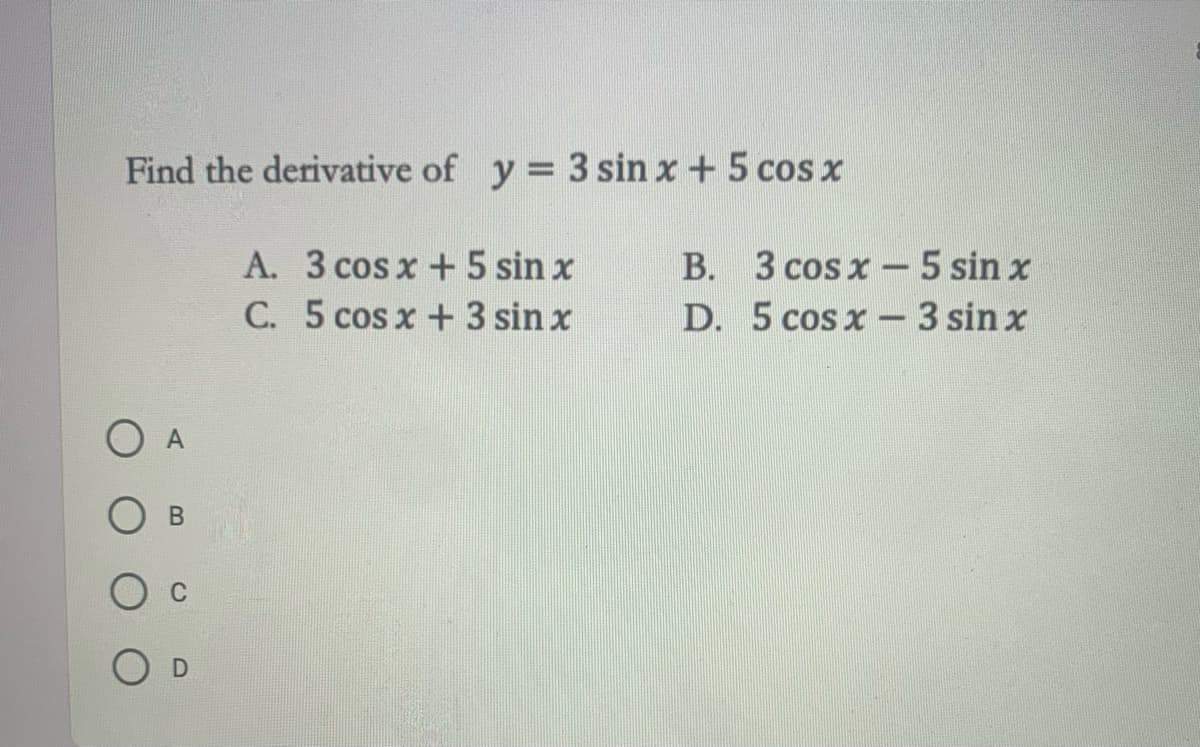 Find the derivative of y 3 sin x +5 cos x
A. 3 cosx +5 sin x
C. 5 cos x +3 sin x
B. 3 cos x – 5 sin x
D. 5 cos x- 3 sin x
O A
