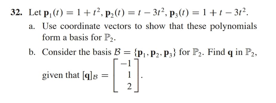 32. Let p, (t) = 1+t², p2(t) = t – 3t², p3(t) = 1 + t – 3t².
%3D
|
a. Use coordinate vectors to show that these polynomials
form a basis for P2.
b. Consider the basis B = {p, P2, P3} for P2. Find q in P2,
given that [g]B
1
2
