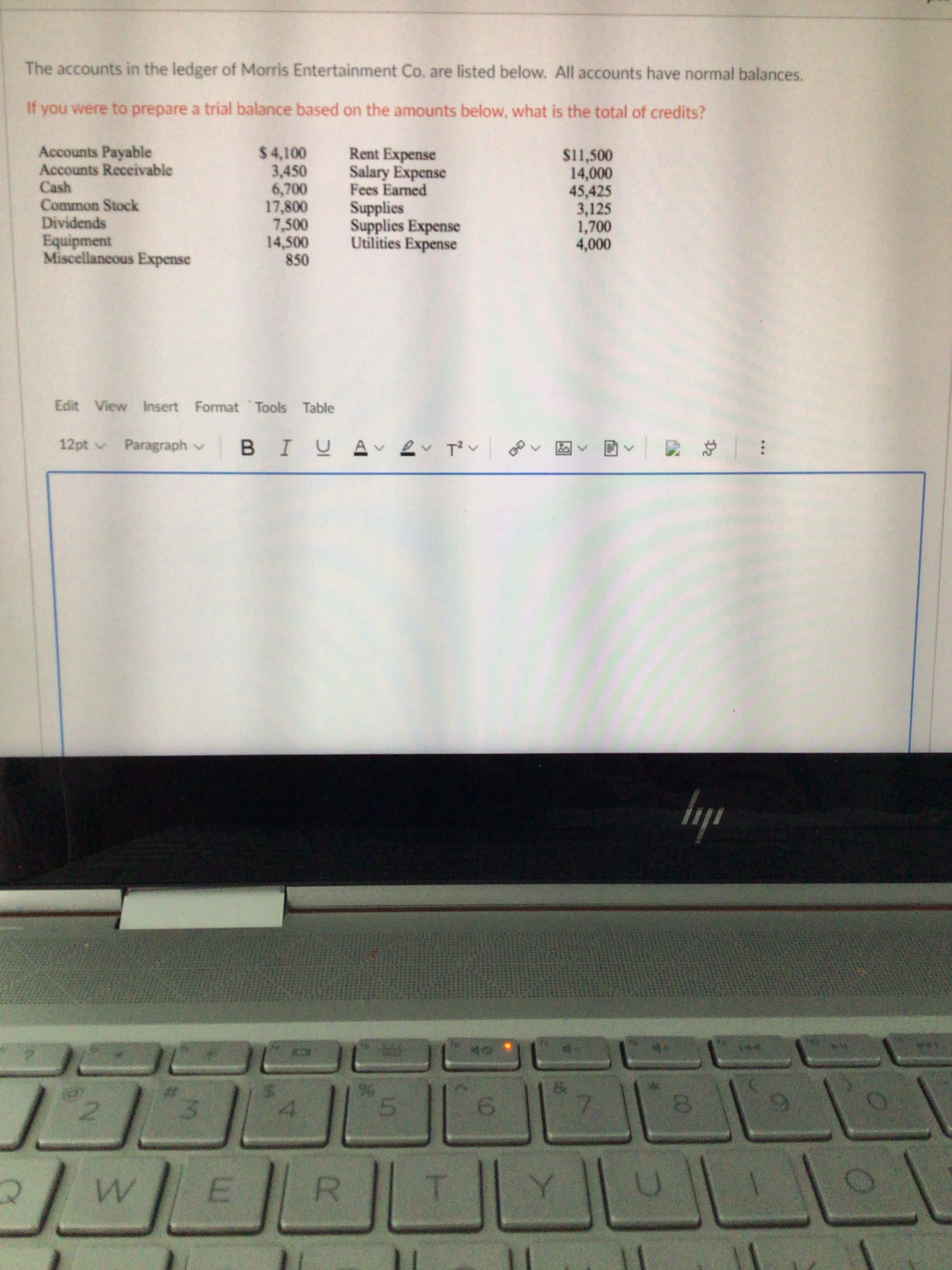 The accounts in the ledger of Morris Entertainment Co. are listed below. All accounts have normal balances.
If you were to prepare a trial balance based on the amounts below, what is the total of credits?
Accounts Payable
Accounts Receivable
$4,100
3,450
6,700
17,800
7,500
14,500
850
Rent Expense
Salary Expense
Fees Earned
S11,500
14,000
45,425
3,125
1,700
4,000
Cash
Common Stock
Dividends
Supplies
Supplies Expense
Utilities Expense
Equipment
Miscellaneous Expense
