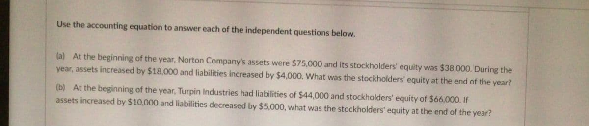 Use the accounting equation to answer each of the independent questions below.
(a) At the beginning of the year, Norton Company's assets were $75,000 and its stockholders' equity was $38,000. During the
year, assets increased by $18,000 and liabilities increased by $4,000. What was the stockholders' equity at the end of the year?
(b) At the beginning of the year, Turpin Industries had liabilities of $44,000 and stockholders' equity of $66,000. If
assets increased by $10,000 and liabilities decreased by $5,000, what was the stockholders' equity at the end of the year?
