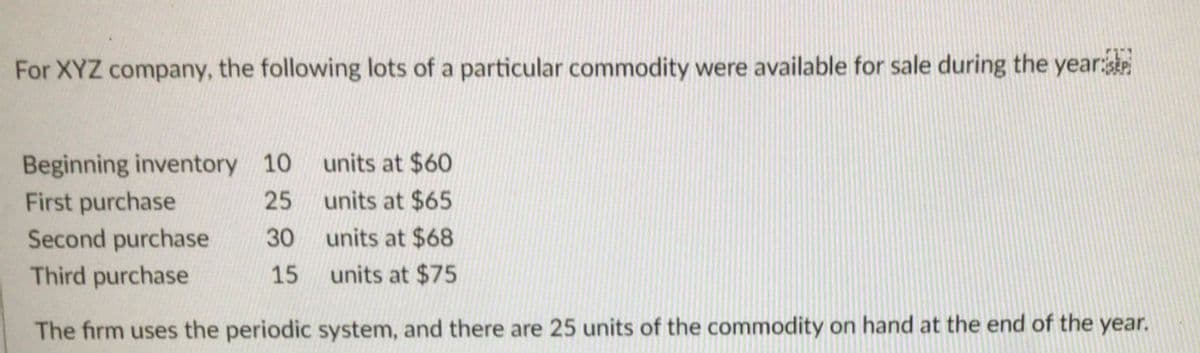 For XYZ company, the following lots of a particular commodity were available for sale during the year
units at $60
Beginning inventory 10
First purchase
Second purchase
25
units at $65
30
units at $68
Third purchase
15
units at $75
The firm uses the periodic system, and there are 25 units of the commodity on hand at the end of the year.
