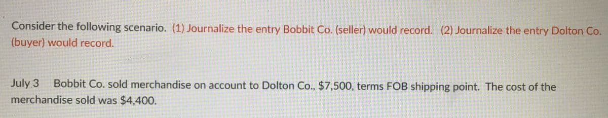 Consider the following scenario. (1) Journalize the entry Bobbit Co. (seller) would record. (2) Journalize the entry Dolton Co.
(buyer) would record.
July 3 Bobbit Co. sold merchandise on account to Dolton Co., $7,500, terms FOB shipping point. The cost of the
merchandise sold was $4,400.
