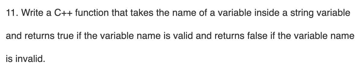 11. Write a C++ function that takes the name of a variable inside a string variable
and returns true if the variable name is valid and returns false if the variable name
is invalid.
