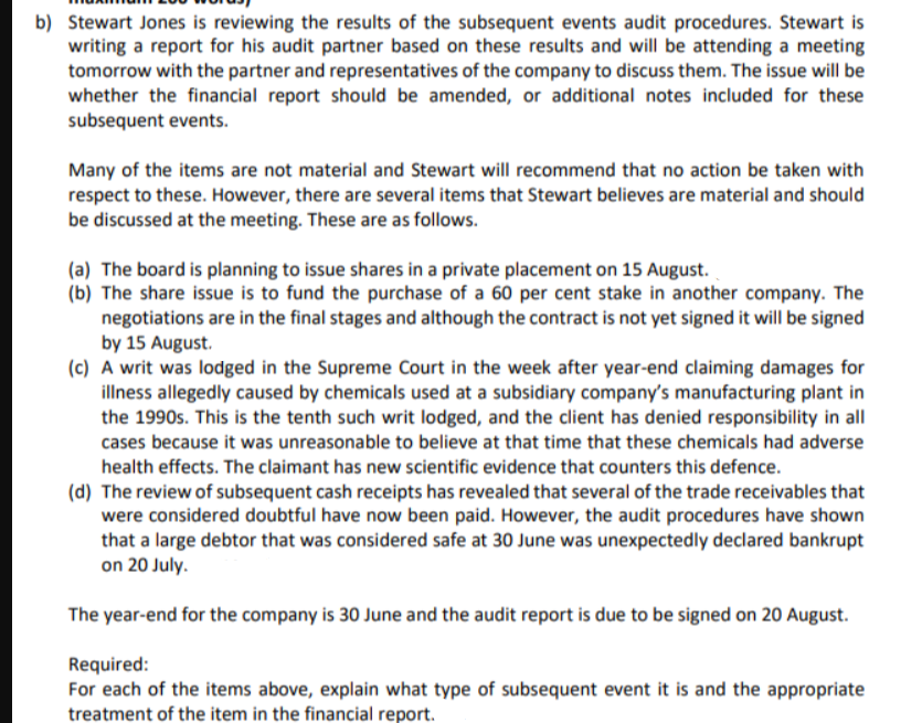 b) Stewart Jones is reviewing the results of the subsequent events audit procedures. Stewart is
writing a report for his audit partner based on these results and will be attending a meeting
tomorrow with the partner and representatives of the company to discuss them. The issue will be
whether the financial report should be amended, or additional notes included for these
subsequent events.
Many of the items are not material and Stewart will recommend that no action be taken with
respect to these. However, there are several items that Stewart believes are material and should
be discussed at the meeting. These are as follows.
(a) The board is planning to issue shares in a private placement on 15 August.
(b) The share issue is to fund the purchase of a 60 per cent stake in another company. The
negotiations are in the final stages and although the contract is not yet signed it will be signed
by 15 August.
(c) A writ was lodged in the Supreme Court in the week after year-end claiming damages for
illness allegedly caused by chemicals used at a subsidiary company's manufacturing plant in
the 1990s. This is the tenth such writ lodged, and the client has denied responsibility in all
cases because it was unreasonable to believe at that time that these chemicals had adverse
health effects. The claimant has new scientific evidence that counters this defence.
(d) The review of subsequent cash receipts has revealed that several of the trade receivables that
were considered doubtful have now been paid. However, the audit procedures have shown
that a large debtor that was considered safe at 30 June was unexpectedly declared bankrupt
on 20 July.
The year-end for the company is 30 June and the audit report is due to be signed on 20 August.
Required:
For each of the items above, explain what type of subsequent event it is and the appropriate
treatment of the item in the financial report.
