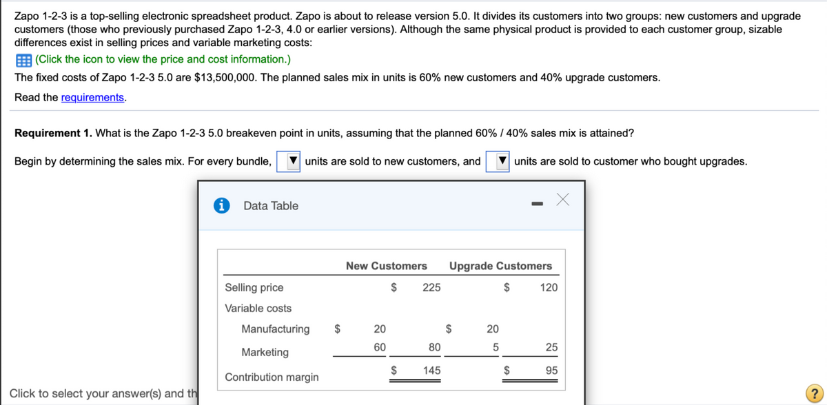 Zapo 1-2-3 is a top-selling electronic spreadsheet product. Zapo is about to release version 5.0. It divides its customers into two groups: new customers and upgrade
customers (those who previously purchased Zapo 1-2-3, 4.0 or earlier versions). Although the same physical product is provided to each customer group, sizable
differences exist in selling prices and variable marketing costs:
E (Click the icon to view the price and cost information.)
The fixed costs of Zapo 1-2-3 5.0 are $13,500,000. The planned sales mix in units is 60% new customers and 40% upgrade customers.
Read the requirements.
Requirement 1. What is the Zapo 1-2-3 5.0 breakeven point in units, assuming that the planned 60% / 40% sales mix is attained?
Begin by determining the sales mix. For every bundle,
units are sold to new customers, and
units are sold to customer who bought upgrades.
Data Table
New Customers
Upgrade Customers
Selling price
$
225
$
120
Variable costs
Manufacturing
$
20
$
20
60
80
25
Marketing
$
145
2$
95
Contribution margin
Click to select your answer(s) and th
