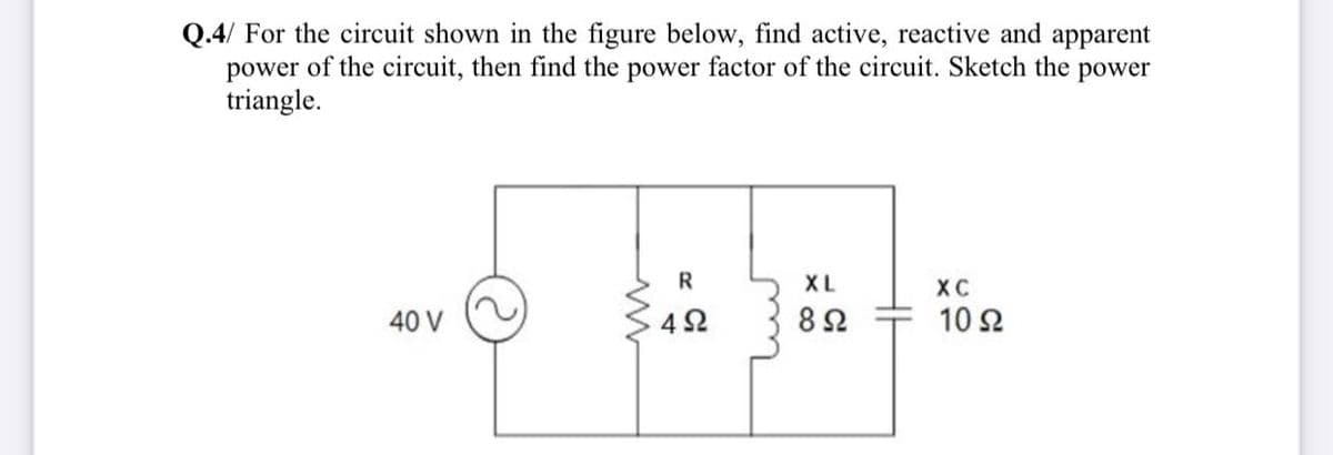 Q.4/ For the circuit shown in the figure below, find active, reactive and apparent
power of the circuit, then find the power factor of the circuit. Sketch the power
triangle.
R
XL
XC
40 V
42
82
10 2
