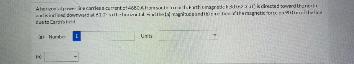 A horizontal power line carries a current of 4680 A from south to north. Earth's magnetic field (62.3 µT) is directed toward the north
and is inclined downward at 61.0° to the horizontal. Find the (a) magnitude and (b) direction of the magnetic force on 90.0m of the line
due to Earth's field.
(a) Number
i
Units
(b)
