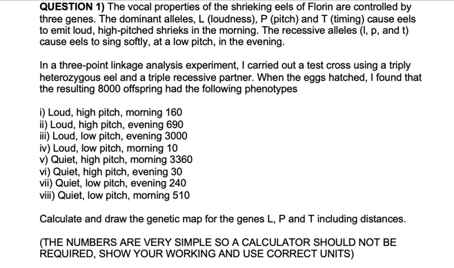 QUESTION 1) The vocal properties of the shrieking eels of Florin are controlled by
three genes. The dominant alleles, L (loudness), P (pitch) and T (timing) cause eels
to emit loud, high-pitched shrieks in the morning. The recessive alleles (I, p, and t)
cause eels to sing softly, at a low pitch, in the evening.
In a three-point linkage analysis experiment, I carried out a test cross using a triply
heterozygous eel and a triple recessive partner. When the eggs hatched, I found that
the resulting 8000 offspring had the following phenotypes
i) Loud, high pitch, morning 160
ii) Loud, high pitch, evening 690
iii) Loud, low pitch, evening 3000
iv) Loud, low pitch, morning 10
v) Quiet, high pitch, morning 3360
vi) Quiet, high pitch, evening 30
vii) Quiet, low pitch, evening 240
viii) Quiet, low pitch, morning 510
Calculate and draw the genetic map for the genes L, P and T including distances.
(THE NUMBERS ARE VERY SIMPLE SO A CALCULATOR SHOULD NOT BE
REQUIRED, SHOW YOUR WORKING AND USE CORRECT UNITS)