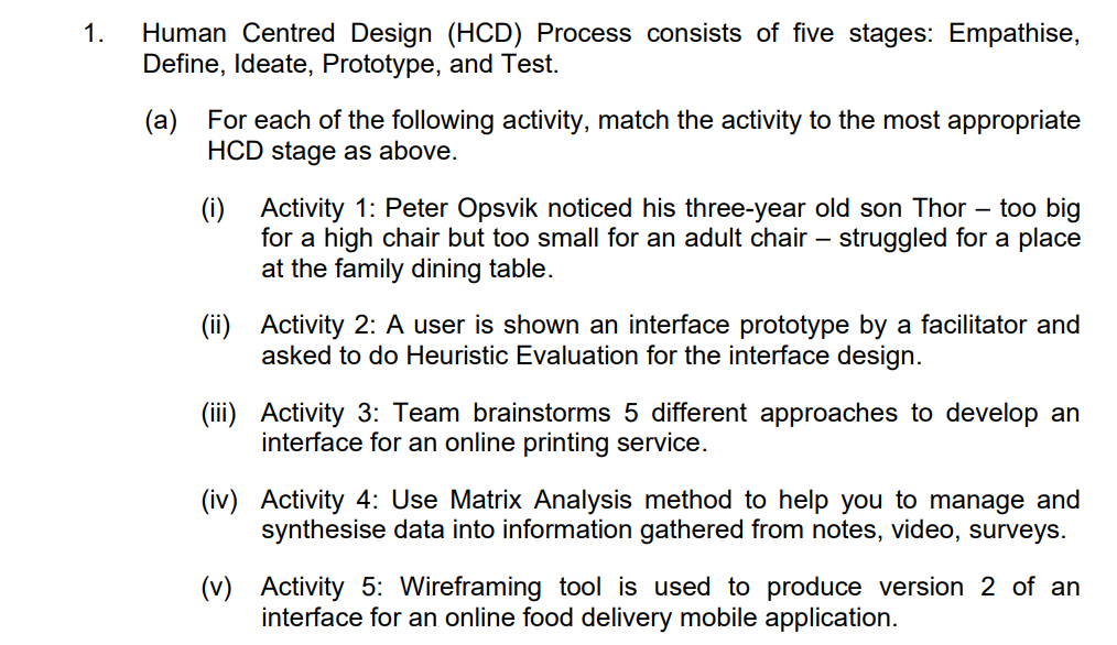 1.
Human Centred Design (HCD) Process consists of five stages: Empathise,
Define, Ideate, Prototype, and Test.
(a) For each of the following activity, match the activity to the most appropriate
HCD stage as above.
(i) Activity 1: Peter Opsvik noticed his three-year old son Thor - too big
for a high chair but too small for an adult chair - struggled for a place
at the family dining table.
(ii) Activity 2: A user is shown an interface prototype by a facilitator and
asked to do Heuristic Evaluation for the interface design.
(iii) Activity 3: Team brainstorms 5 different approaches to develop an
interface for an online printing service.
(iv) Activity 4: Use Matrix Analysis method to help you to manage and
synthesise data into information gathered from notes, video, surveys.
(v) Activity 5: Wireframing tool is used to produce version 2 of an
interface for an online food delivery mobile application.