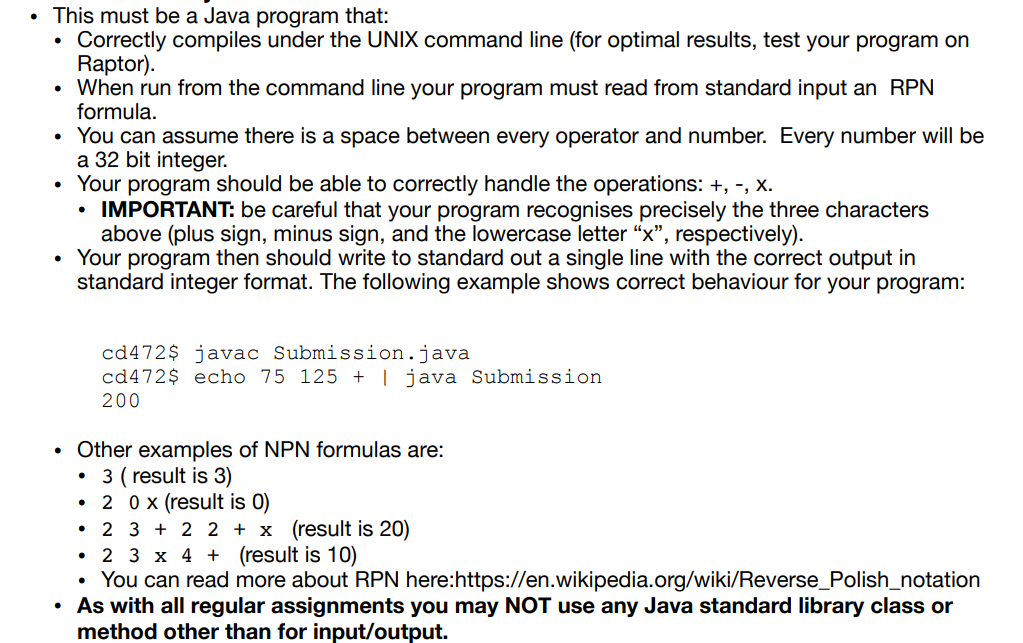 This must be a Java program that:
Correctly compiles under the UNIX command line (for optimal results, test your program on
Raptor).
• When run from the command line your program must read from standard input an RPN
formula.
.
• You can assume there is a space between every operator and number. Every number will be
a 32 bit integer.
●
●
Your program should be able to correctly handle the operations: +, -, X.
• IMPORTANT: be careful that your program recognises precisely the three characters
above (plus sign, minus sign, and the lowercase letter "x", respectively).
Your program then should write to standard out a single line with the correct output in
standard integer format. The following example shows correct behaviour for your program:
cd472$ javac Submission.java
cd472$ echo 75 125 + | java Submission
200
Other examples of NPN formulas are:
• 3 (result is 3)
●
20 x (result is 0)
• 2 3+2 2 + x (result is 20)
• 2 3 x 4 + (result is 10)
• You can read more about RPN here:https://en.wikipedia.org/wiki/Reverse_Polish_notation
• As with all regular assignments you may NOT use any Java standard library class or
method other than for input/output.