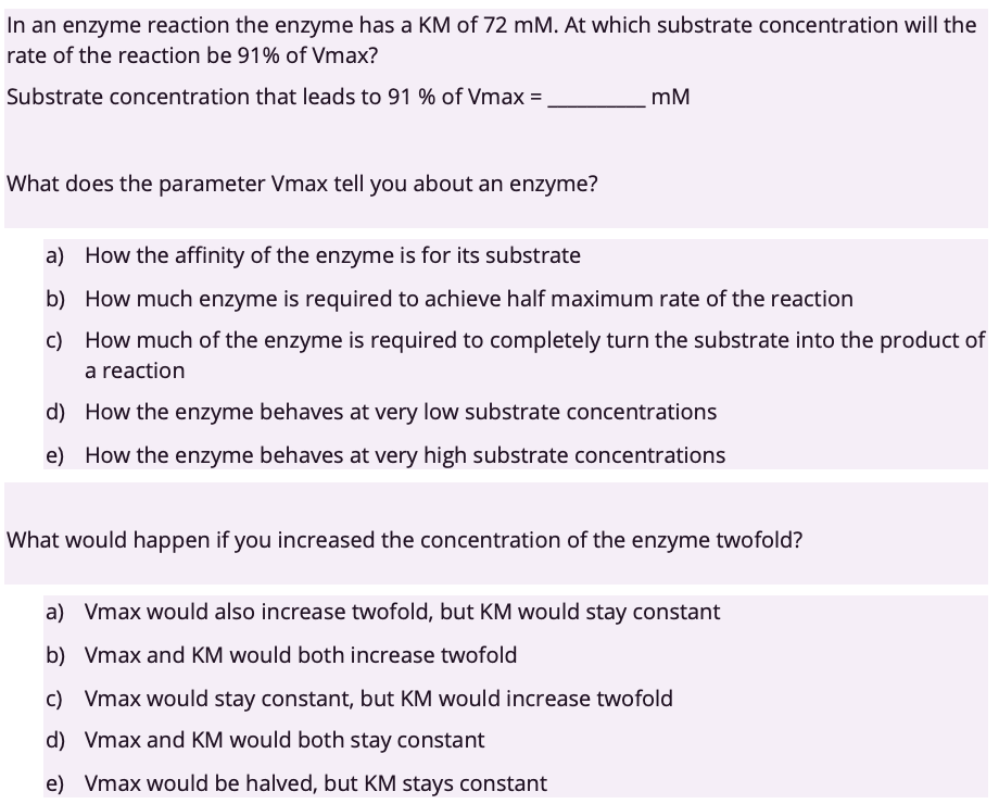In an enzyme reaction the enzyme has a KM of 72 mM. At which substrate concentration will the
rate of the reaction be 91% of Vmax?
Substrate concentration that leads to 91 % of Vmax=
mM
What does the parameter Vmax tell you about an enzyme?
a) How the affinity of the enzyme is for its substrate
b) How much enzyme is required to achieve half maximum rate of the reaction
c) How much of the enzyme is required to completely turn the substrate into the product of
a reaction
d) How the enzyme behaves at very low substrate concentrations
e) How the enzyme behaves at very high substrate concentrations
What would happen if you increased the concentration of the enzyme twofold?
a) Vmax would also increase twofold, but KM would stay constant
b) Vmax and KM would both increase twofold
c) Vmax would stay constant, but KM would increase twofold
d) Vmax and KM would both stay constant
e) Vmax would be halved, but KM stays constant