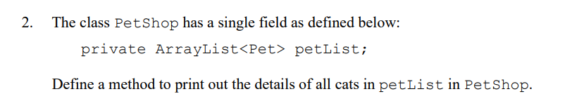2.
The class PetShop has a single field as defined below:
private ArrayList<Pet> petList;
Define a method to print out the details of all cats in petList in PetShop.