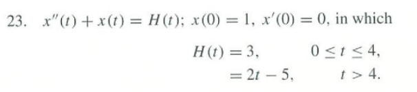 23. x"(t) + x(1) = H (t); x(0) = 1, x'(0) = 0, in which
%3D
%3D
H(t) = 3,
0 <t< 4,
= 2t – 5,
t> 4.
