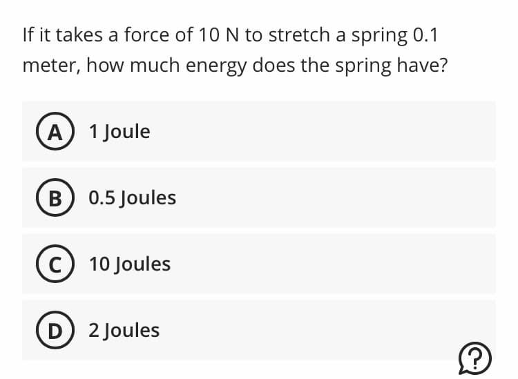 If it takes a force of 10 N to stretch a spring 0.1
meter, how much energy does the spring have?
A) 1 Joule
B) 0.5 Joules
C 10 Joules
D) 2 Joules
?