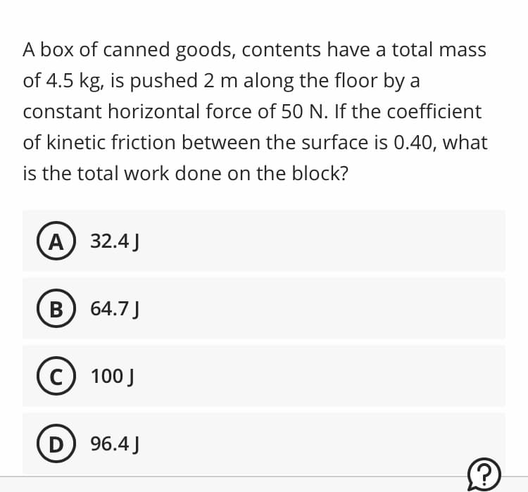 A box of canned goods, contents have a total mass
of 4.5 kg, is pushed 2 m along the floor by a
constant horizontal force of 50 N. If the coefficient
of kinetic friction between the surface is 0.40, what
is the total work done on the block?
A) 32.4 J
B) 64.7 J
C) 100 J
D) 96.4 J
Ⓒ