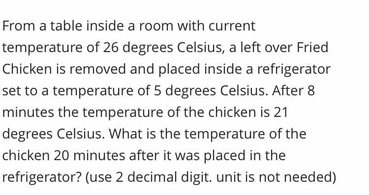 From a table inside a room with current
temperature of 26 degrees Celsius, a left over Fried
Chicken is removed and placed inside a refrigerator
set to a temperature of 5 degrees Celsius. After 8
minutes the temperature of the chicken is 21
degrees Celsius. What is the temperature of the
chicken 20 minutes after it was placed in the
refrigerator? (use 2 decimal digit. unit is not needed)