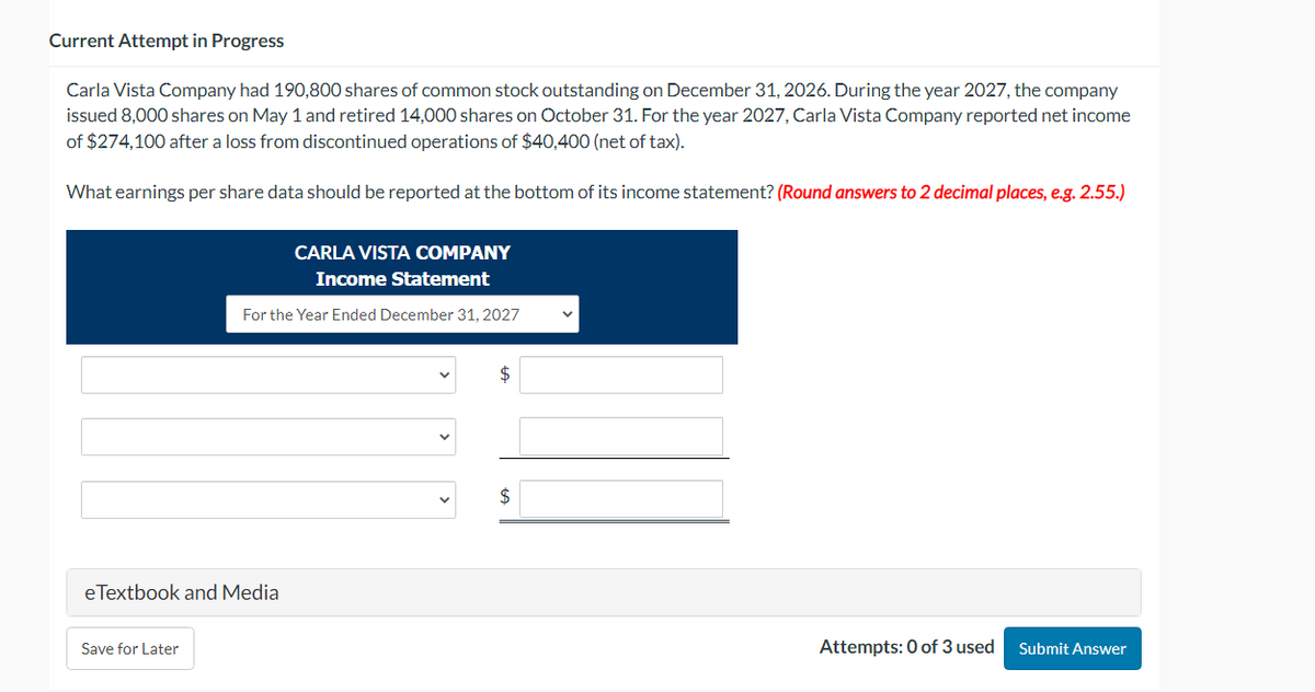 Current Attempt in Progress
Carla Vista Company had 190,800 shares of common stock outstanding on December 31, 2026. During the year 2027, the company
issued 8,000 shares on May 1 and retired 14,000 shares on October 31. For the year 2027, Carla Vista Company reported net income
of $274,100 after a loss from discontinued operations of $40,400 (net of tax).
What earnings per share data should be reported at the bottom of its income statement? (Round answers to 2 decimal places, e.g. 2.55.)
CARLA VISTA COMPANY
Income Statement
For the Year Ended December 31, 2027
eTextbook and Media
Save for Later
$
$
Attempts: 0 of 3 used
Submit Answer