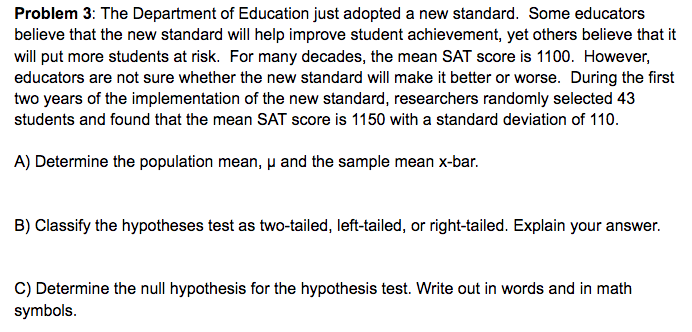 Problem 3: The Department of Education just adopted a new standard. Some educators
believe that the new standard will help improve student achievement, yet others believe that it
will put more students at risk. For many decades, the mean SAT score is 1100. However,
educators are not sure whether the new standard will make it better or worse. During the first
two years of the implementation of the new standard, researchers randomly selected 43
students and found that the mean SAT score is 1150 with a standard deviation of 110.
A) Determine the population mean, u and the sample mean x-bar.
B) Classify the hypotheses test as two-tailed, left-tailed, or right-tailed. Explain your answer.
C) Determine the null hypothesis for the hypothesis test. Write out in words and in math
symbols.
