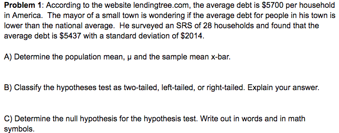 Problem 1: According to the website lendingtree.com, the average debt is $5700 per household
in America. The mayor of a small town is wondering if the average debt for people in his town is
lower than the national average. He surveyed an SRS of 28 households and found that the
average debt is $5437 with a standard deviation of $2014.
A) Determine the population mean, p and the sample mean x-bar.
B) Classify the hypotheses test as two-tailed, left-tailed, or right-tailed. Explain your answer.
C) Determine the null hypothesis for the hypothesis test. Write out in words and in math
symbols.
