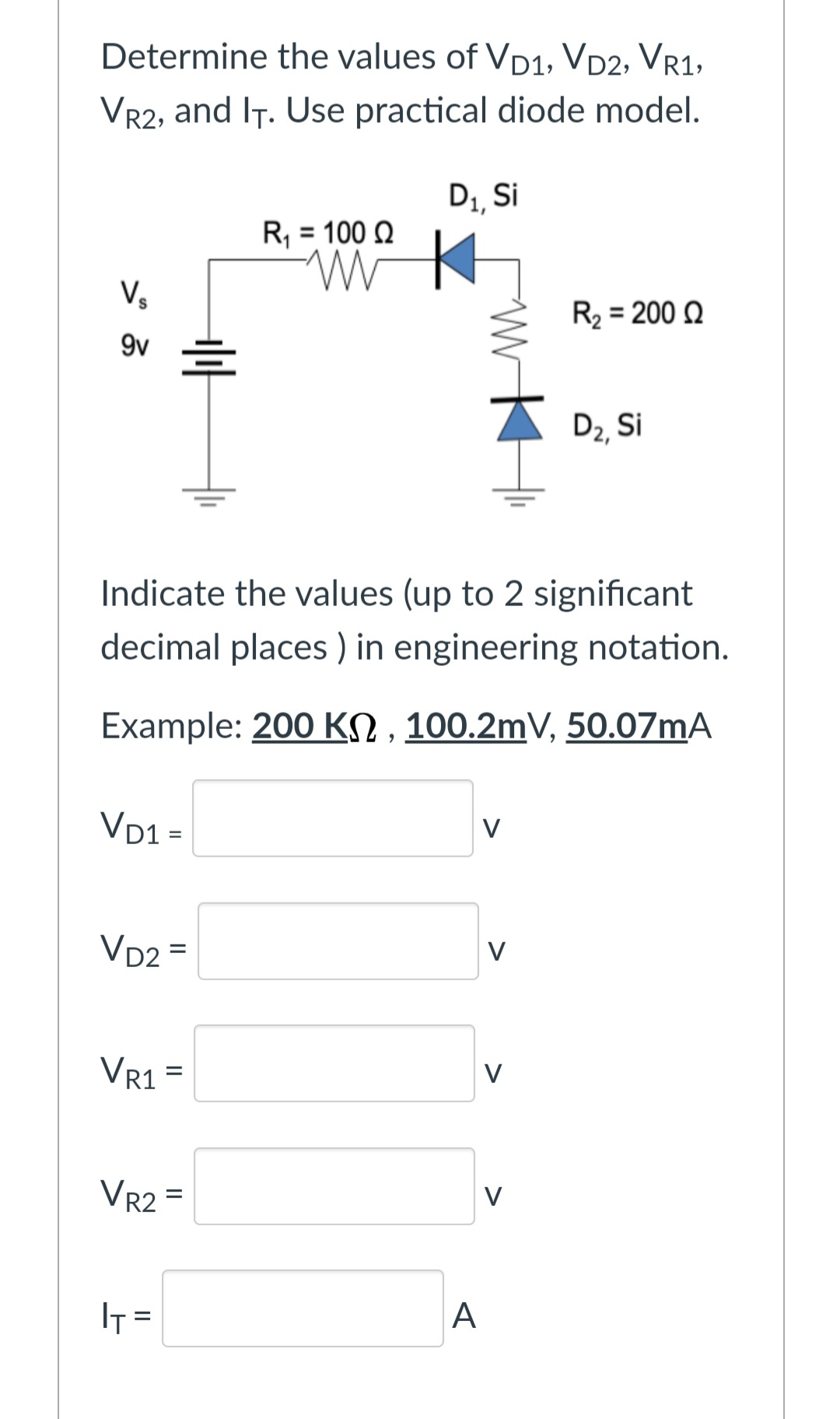 Determine the values of VD1, VD2, VR1,
VR2, and IT. Use practical diode model.
D1, Si
R, = 100 Q
Vs
R2 = 200 Q
9v
D2, Si
Indicate the values (up to 2 significant
decimal places ) in engineering notation.
Example: 200 KN , 100.2mV, 50.07MA
VD1 =
V
VD2 =
V
%3D
VR1 =
V
Vr2 =
V
- ז!
A
