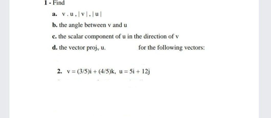 1- Find
a. v.u,|v,|u|
b. the angle between v and u
c. the scalar component of u in the direction of v
d. the vector proj, u.
for the following vectors:
2. v = (3/5)i + (4/5)k, u = 5i + 12j
