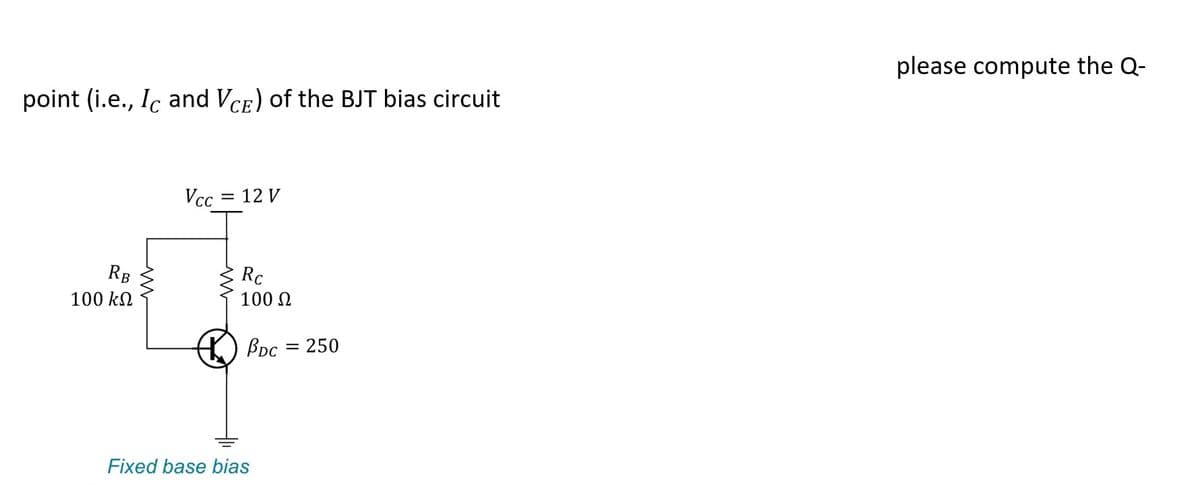point (i.e., Ic and VCE) of the BJT bias circuit
RB
100 ΚΩ
Vcc = 12 V
Rc
100 Ω
BDc = 250
Fixed base bias
please compute the Q-