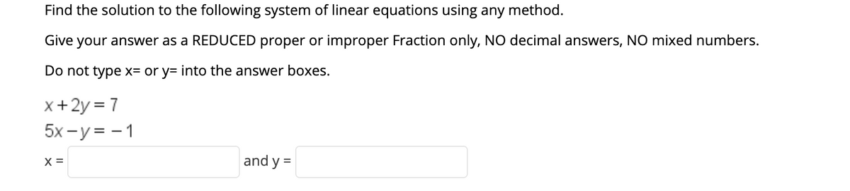 Find the solution to the following system of linear equations using any method.
Give
your answer as a REDUCED proper or improper Fraction only, NO decimal answers, NO mixed numbers.
Do not type x= or y= into the answer boxes.
x+2y = 7
5x - y = - 1
X =
and y =
%3D
