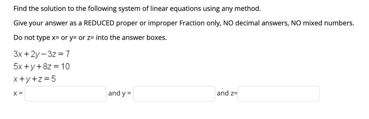 Find the solution to the following system of linear equations using any method.
Give your answer as a REDUCED proper or improper Fraction only, NO decimal answers, NO mixed numbers.
Do not type x= or y= or z= into the answer boxes.
3x +2y - 3z = 7
5x +y+8z = 10
x+y+z =5
X =
and y =
and z=
