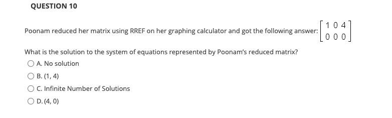 QUESTION 10
104
Poonam reduced her matrix using RREF on her graphing calculator and got the following answer:
0 0
What is the solution to the system of equations represented by Poonam's reduced matrix?
O A. No solution
O B. (1, 4)
C. Infinite Number of Solutions
O D. (4, 0)
