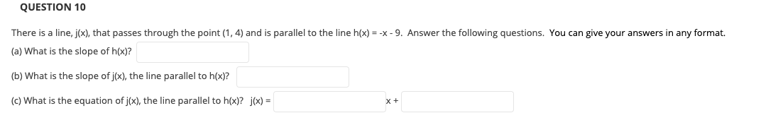 QUESTION 10
There is a line, j(x), that passes through the point (1, 4) and is parallel to the line h(x) = -x - 9. Answer the following questions. You can give your answers in any format.
(a) What is the slope of h(x)?
(b) What is the slope of j(x), the line parallel to h(x)?
(c) What is the equation of j(x), the line parallel to h(x)? j(x) =
