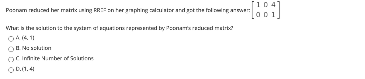 10 4
0 0 1
Poonam reduced her matrix using RREF on her graphing calculator and got the following answer:
What is the solution to the system of equations represented by Poonam's reduced matrix?
A. (4, 1)
B. No solution
C. Infinite Number of Solutions
O D. (1, 4)
