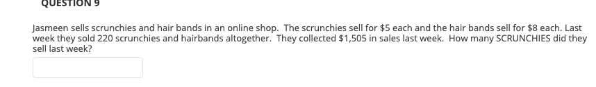 QUESTION 9
Jasmeen sells scrunchies and hair bands in an online shop. The scrunchies sell for $5 each and the hair bands sell for $8 each. Last
week they sold 220 scrunchies and hairbands altogether. They collected $1,505 in sales last week. How many SCRUNCHIES did they
sell last week?
