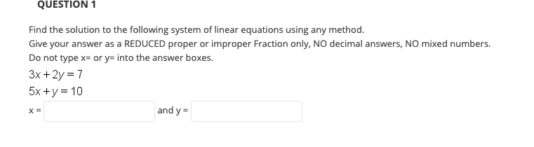 QUESTION 1
Find the solution to the following system of linear equations using any method.
Give your answer as a REDUCED proper or improper Fraction only, NO decimal answers, NO mixed numbers.
Do not type x= or y= into the answer boxes.
3x +2y = 7
5x +y = 10
X =
and y =
