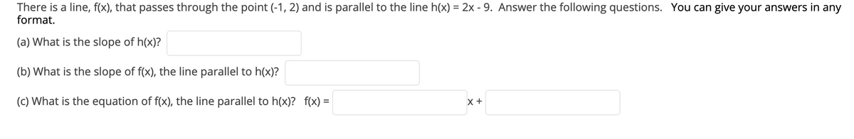 There is a line, f(x), that passes through the point (-1, 2) and is parallel to the line h(x) = 2x - 9. Answer the following questions. You can give your answers in any
format.
(a) What is the slope of h(x)?
(b) What is the slope of f(x), the line parallel to h(x)?
(c) What is the equation of f(x), the line parallel to h(x)? f(x) =
x +
