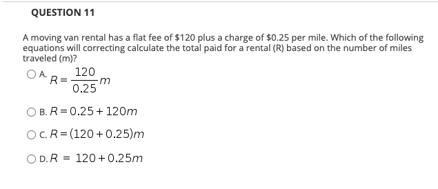 QUESTION 11
A moving van rental has a flat fee of $120 plus a charge of $0.25 per mile. Which of the following
equations will correcting calculate the total paid for a rental (R) based on the number of miles
traveled (m)?
OA.
120
R =
0.25
m
O B. R = 0.25 + 120m
OC.R= (120+0.25)m
O D. R = 120 + 0.25m
