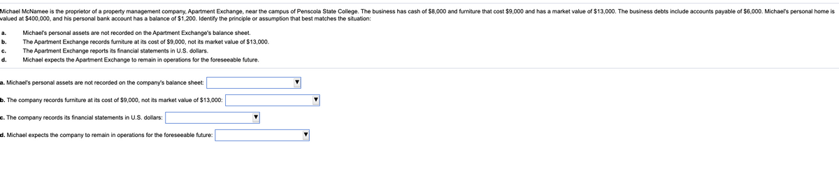 Michael McNamee is the proprietor of a property management company, Apartment Exchange, near the campus of Penscola State College. The business has cash of $8,000 and furniture that cost $9,000 and has a market value of $13,000. The business debts include accounts payable of $6,000. Michael's personal home is
valued at $400,000, and his personal bank account has a balance of $1,200. Identify the principle or assumption that best matches the situation:
а.
Michael's personal assets are not recorded on the Apartment Exchange's balance sheet.
b.
The Apartment Exchange records furniture at its cost of $9,000, not its market value of $13,000.
The Apartment Exchange reports its financial statements in U.S. dollars.
c.
d.
Michael expects the Apartment Exchange to remain in operations for the foreseeable future.
a. Michael's personal assets are not recorded on the company's balance sheet:
b. The company records furniture at its cost of $9,000, not its market value of $13.000:
c. The company records its financial statements in U.S. dollars:
d. Michael expects the company to remain in operations for the foreseeable future:
