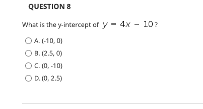 QUESTION 8
What is the y-intercept of y = 4x – 10?
O A. (-10, 0)
O B. (2.5, 0)
OC. (0, -10)
O D. (0, 2.5)
