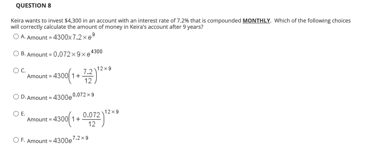 QUESTION 8
Keira wants to invest $4,300 in an account with an interest rate of 7.2% that is compounded MONTHLY. Which of the following choices
will correctly calculate the amount of money in Keira's account after 9 years?
9
O A. Amount = 4300x 7.2xe
B. Amount = 0.072x9xe4300
C.
12x9
7.2
Amount = 4300 1+ )
12
O D. Amount = 4300e0.072 x 9
12 x9
O E.
Amount = 4300 1+
0.072
12
O F. Amount = 4300e7.2x 9
