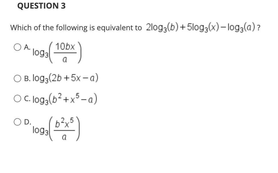 QUESTION 3
Which of the following is equivalent to 2log3(b)+5log3(x)- log3(a)?
O A.
10bx
log3
a
O B. log3(2b +5x- a)
OC. log3(b²+x³ – a)
OD.
b?x5
log3
a
