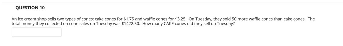 QUESTION 10
An ice cream shop sells two types of cones: cake cones for $1.75 and waffle cones for $3.25. On Tuesday, they sold 50 more waffle cones than cake cones. The
total money they collected on cone sales on Tuesday was $1422.50. How many CAKE cones did they sell on Tuesday?
