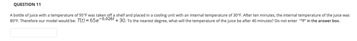 QUESTION 11
A bottle of juice with a temperature of 95°F was taken off a shelf and placed in a cooling unit with an internal temperature of 30°F. After ten minutes, the internal temperature of the juice was
80°F. Therefore our model would be: T(t) = 65e0.026t + 30. To the nearest degree, what will the temperature of the juice be after 40 minutes? Do not enter "°F" in the answer box.
