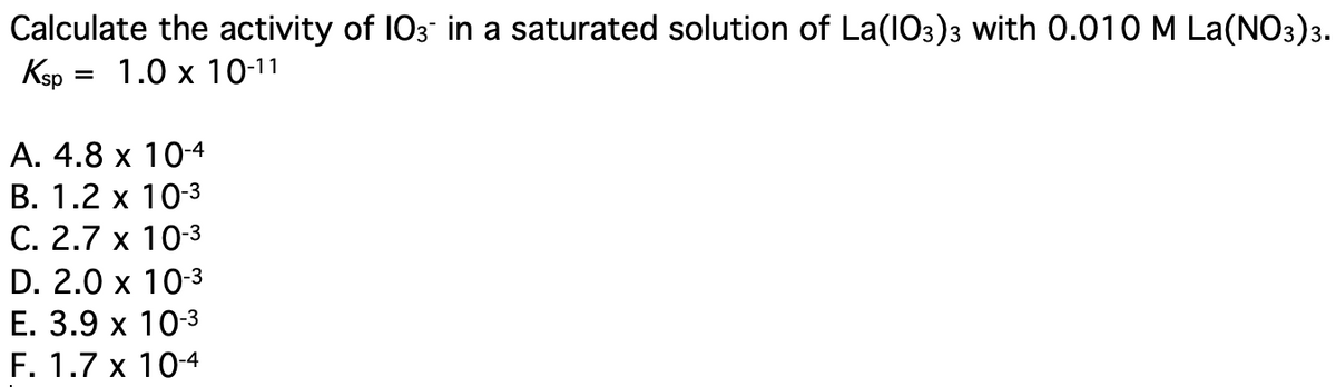 Calculate the activity of 103 in a saturated solution of La(IO3)3 with 0.01OM La(NO3)3.
Ksp :
= 1.0 x 10-11
А. 4.8 х 10-4
В. 1.2 х 10-3
С. 2.7 х 10-3
D. 2.0 x 10-3
Е. 3.9 х 103
F. 1.7 x 10-4
