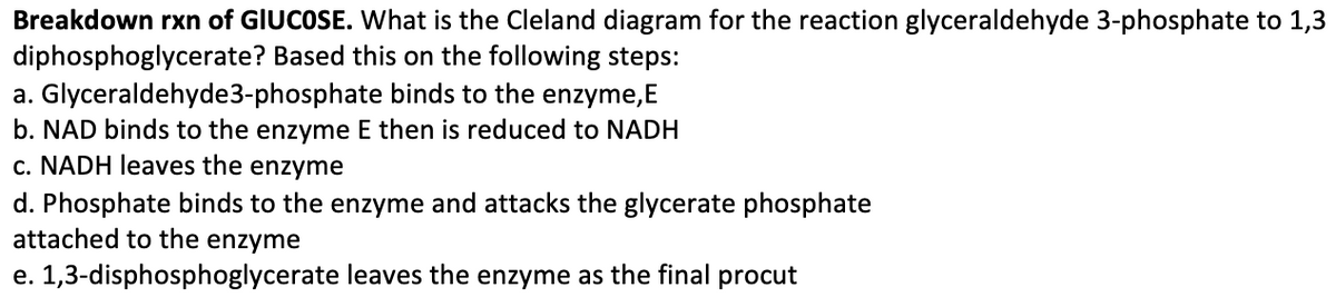 Breakdown rxn of GIUCOSE. What is the Cleland diagram for the reaction glyceraldehyde 3-phosphate to 1,3
diphosphoglycerate? Based this on the following steps:
a. Glyceraldehyde3-phosphate binds to the enzyme,E
b. NAD binds to the enzyme E then is reduced to NADH
c. NADH leaves the enzyme
d. Phosphate binds to the enzyme and attacks the glycerate phosphate
attached to the enzyme
e. 1,3-disphosphoglycerate leaves the enzyme as the final procut
