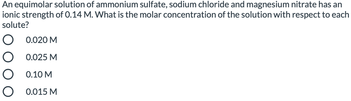 An equimolar solution of ammonium sulfate, sodium chloride and magnesium nitrate has an
ionic strength of 0.14 M. What is the molar concentration of the solution with respect to each
solute?
O 0.020 M
O 0.025 M
O 0.10 M
O 0.015 M
